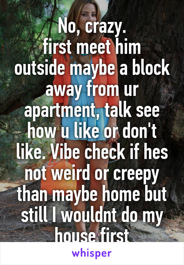 No, crazy.
first meet him outside maybe a block away from ur apartment, talk see how u like or don't like. Vibe check if hes not weird or creepy than maybe home but still I wouldnt do my house first