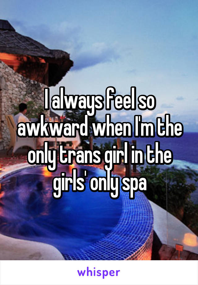 I always feel so awkward when I'm the only trans girl in the girls' only spa