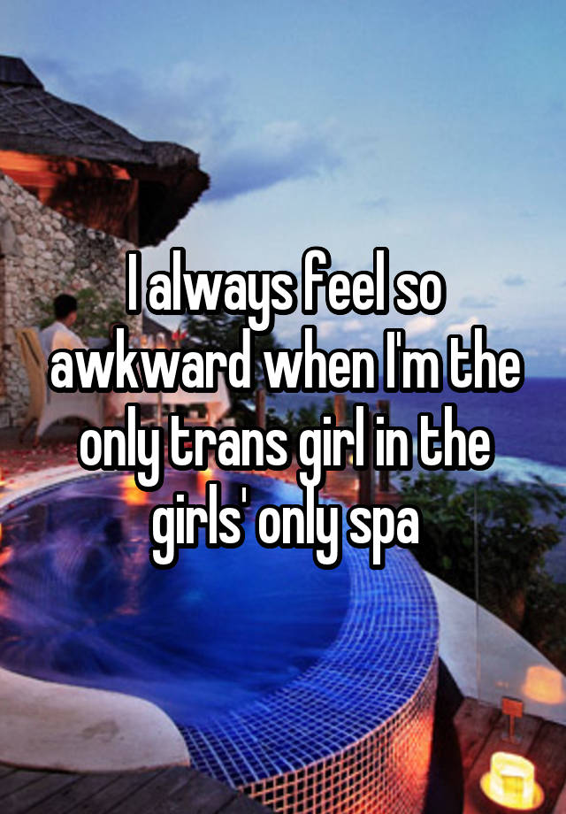 I always feel so awkward when I'm the only trans girl in the girls' only spa