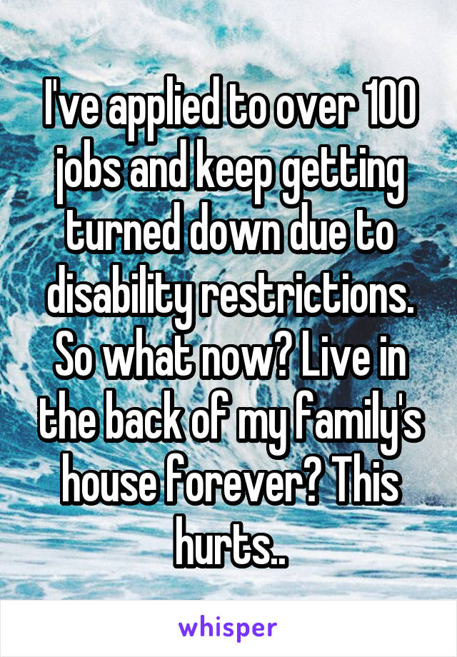  I've applied to over 100 jobs and keep getting turned down due to disability restrictions. So what now? Live in the back of my family's house forever? This hurts..