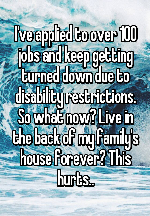  I've applied to over 100 jobs and keep getting turned down due to disability restrictions. So what now? Live in the back of my family's house forever? This hurts..