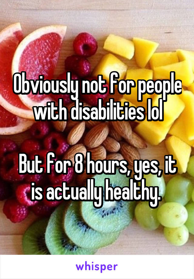 Obviously not for people with disabilities lol

But for 8 hours, yes, it is actually healthy. 