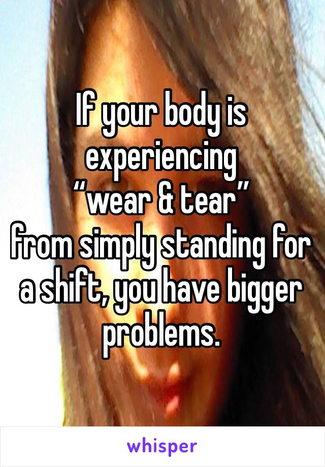 If your body is experiencing
“wear & tear”
from simply standing for a shift, you have bigger problems. 