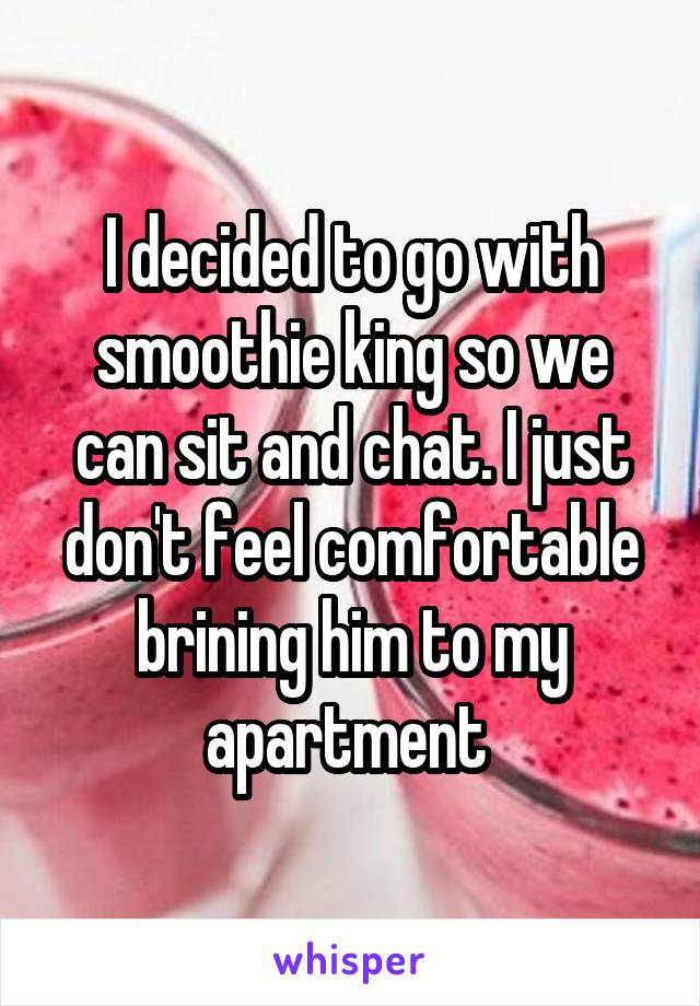 I decided to go with smoothie king so we can sit and chat. I just don't feel comfortable brining him to my apartment 