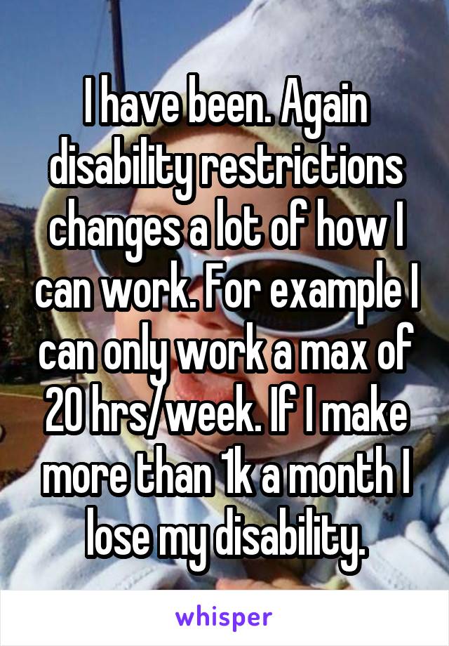 I have been. Again disability restrictions changes a lot of how I can work. For example I can only work a max of 20 hrs/week. If I make more than 1k a month I lose my disability.