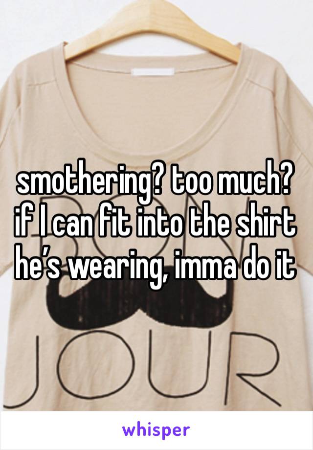 smothering? too much? if I can fit into the shirt he’s wearing, imma do it