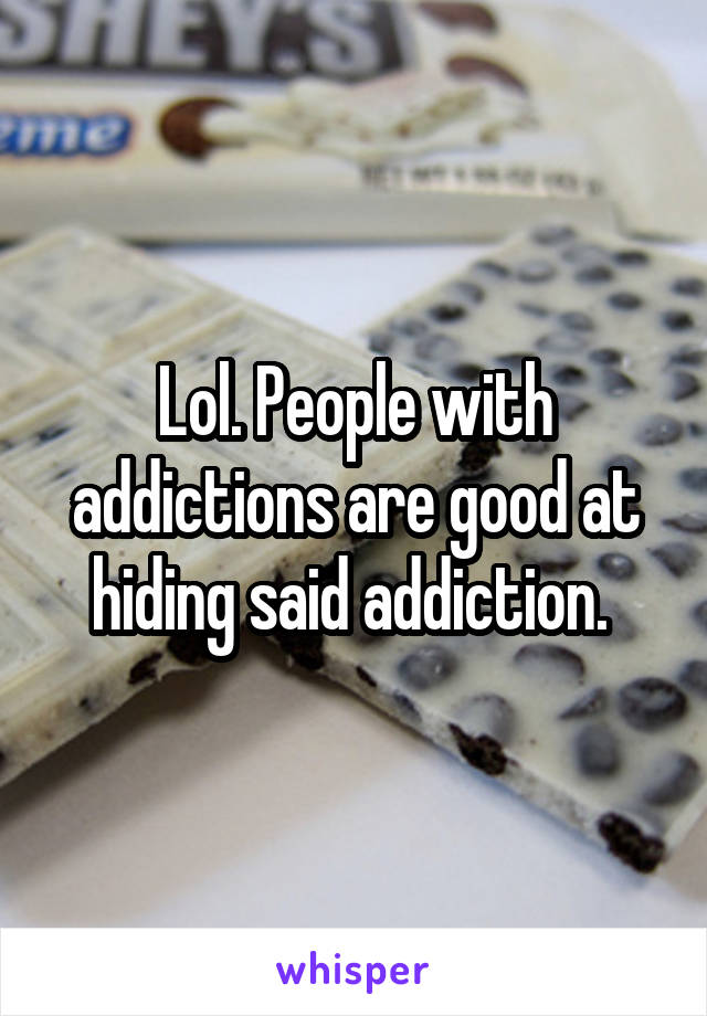 Lol. People with addictions are good at hiding said addiction. 