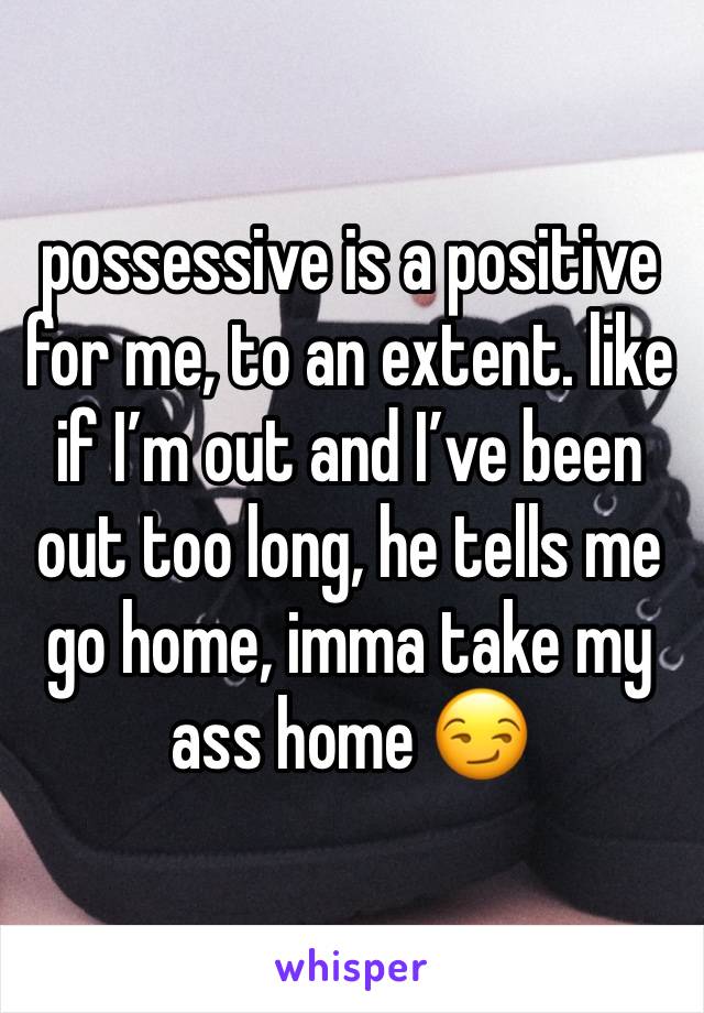 possessive is a positive for me, to an extent. like if I’m out and I’ve been out too long, he tells me go home, imma take my ass home 😏