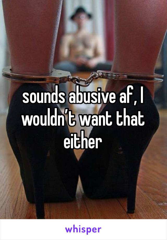 sounds abusive af, I wouldn’t want that either 