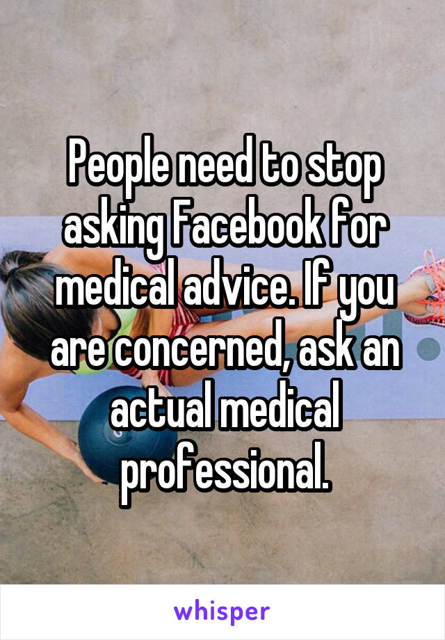 People need to stop asking Facebook for medical advice. If you are concerned, ask an actual medical professional.