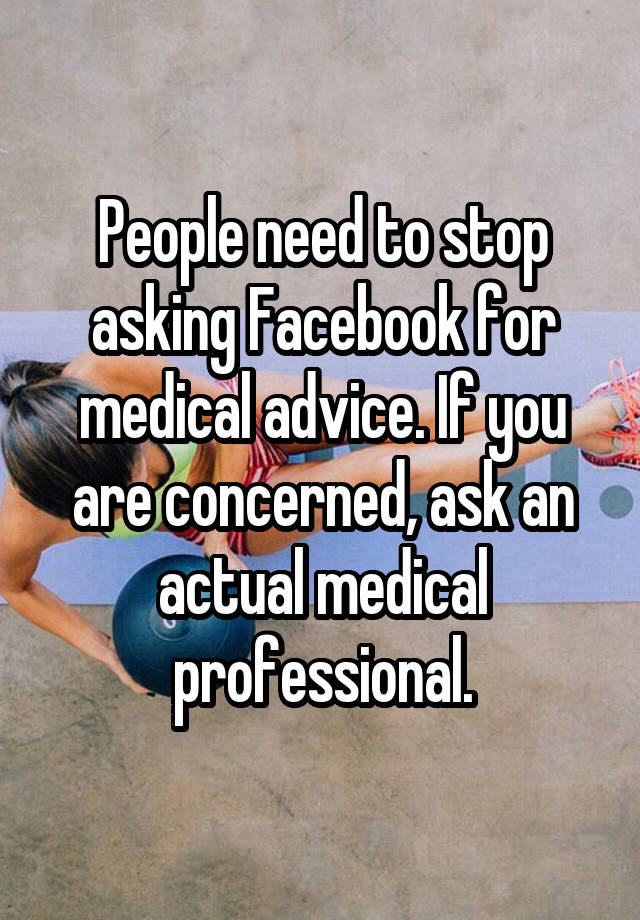 People need to stop asking Facebook for medical advice. If you are concerned, ask an actual medical professional.