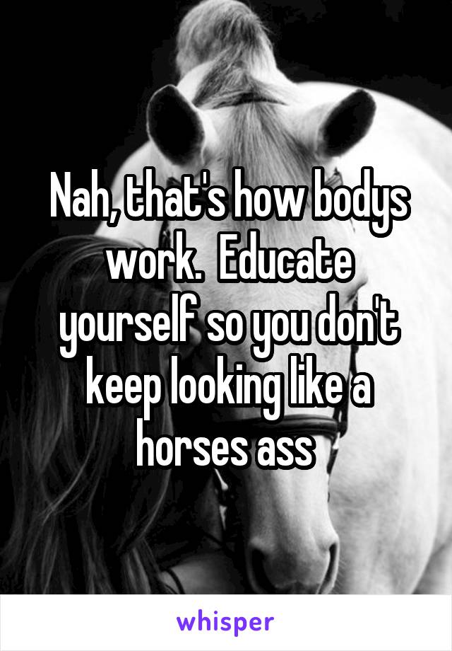 Nah, that's how bodys work.  Educate yourself so you don't keep looking like a horses ass 