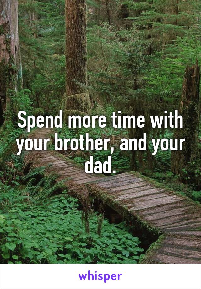 Spend more time with your brother, and your dad.