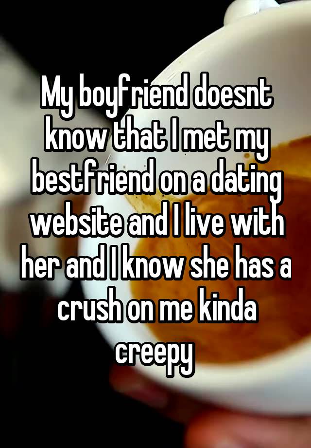 My boyfriend doesnt know that I met my bestfriend on a dating website and I live with her and I know she has a crush on me kinda creepy 