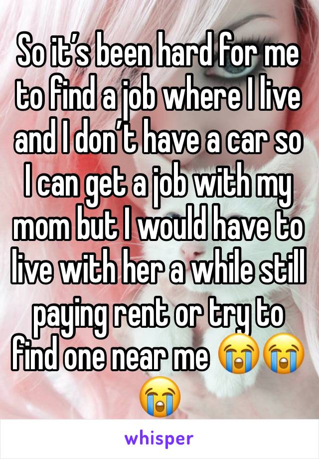 So it’s been hard for me to find a job where I live and I don’t have a car so I can get a job with my mom but I would have to live with her a while still paying rent or try to find one near me 😭😭😭