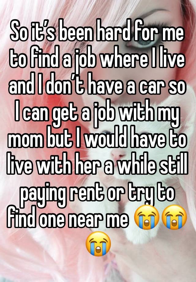 So it’s been hard for me to find a job where I live and I don’t have a car so I can get a job with my mom but I would have to live with her a while still paying rent or try to find one near me 😭😭😭