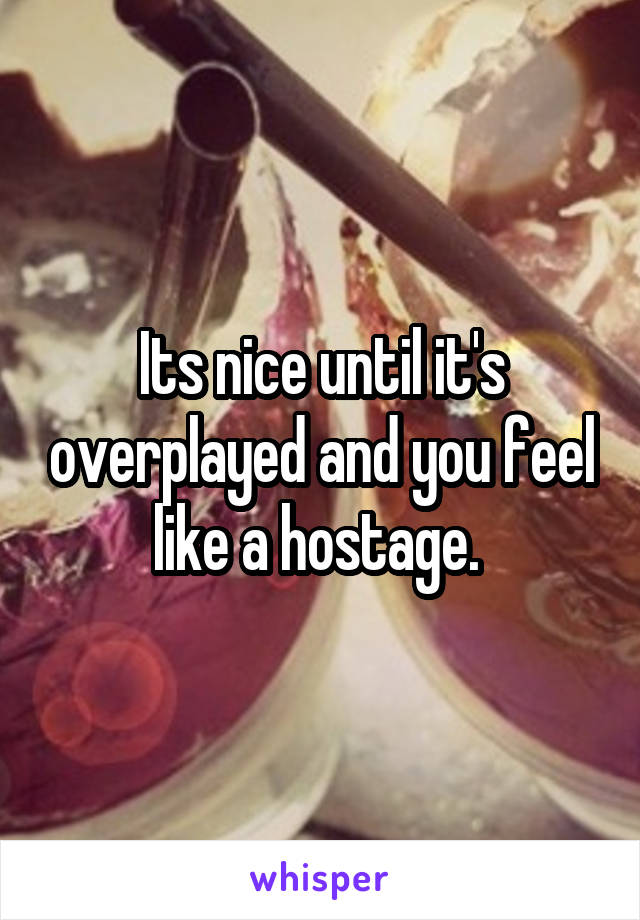 Its nice until it's overplayed and you feel like a hostage. 