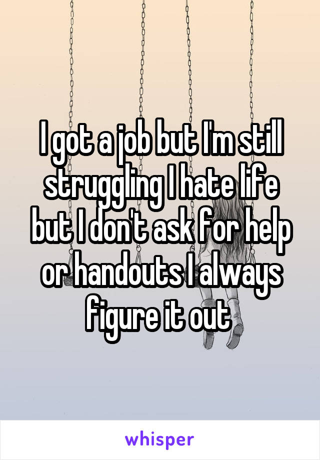 I got a job but I'm still struggling I hate life but I don't ask for help or handouts I always figure it out 