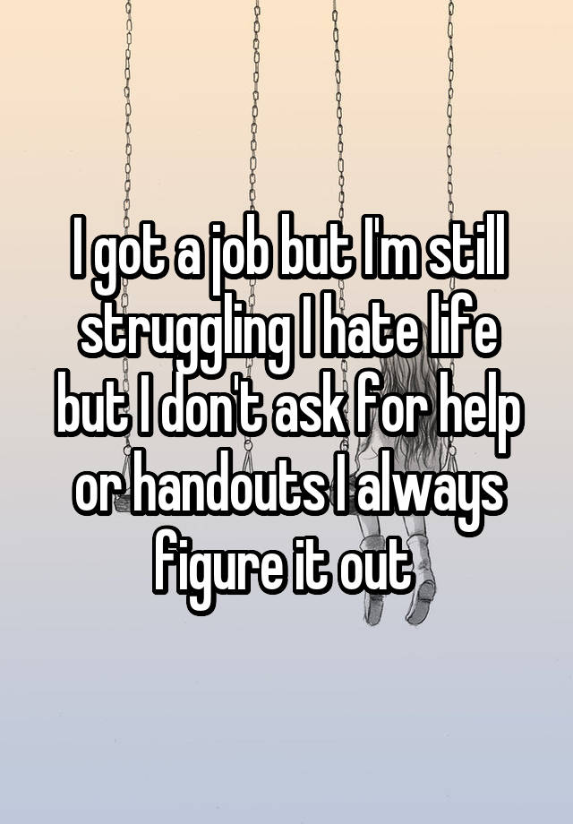 I got a job but I'm still struggling I hate life but I don't ask for help or handouts I always figure it out 