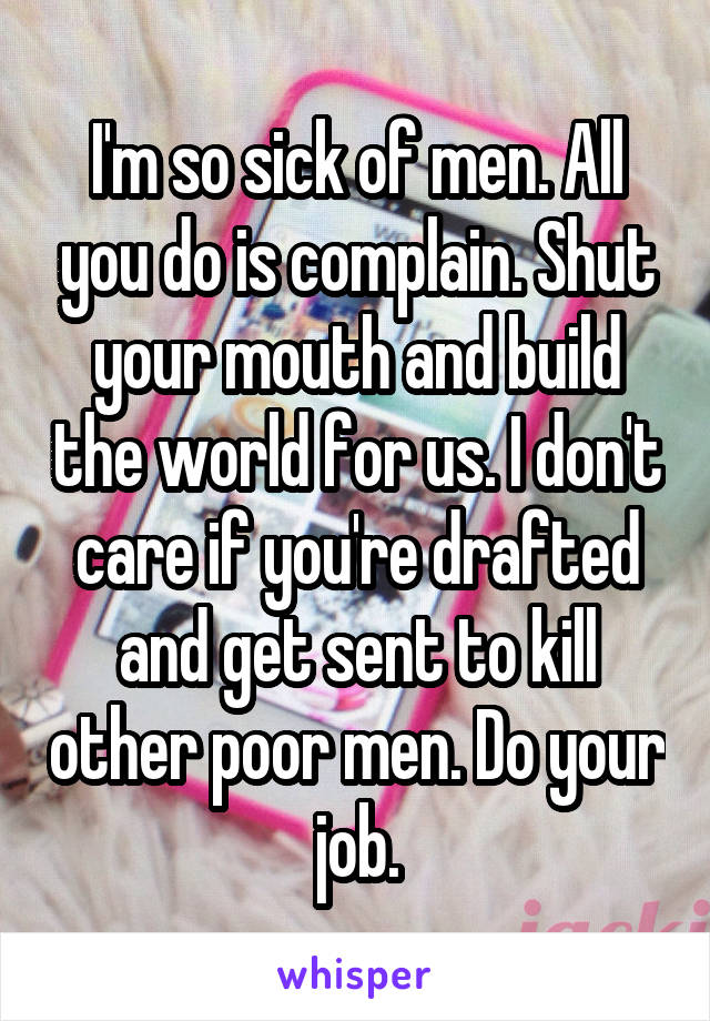 I'm so sick of men. All you do is complain. Shut your mouth and build the world for us. I don't care if you're drafted and get sent to kill other poor men. Do your job.