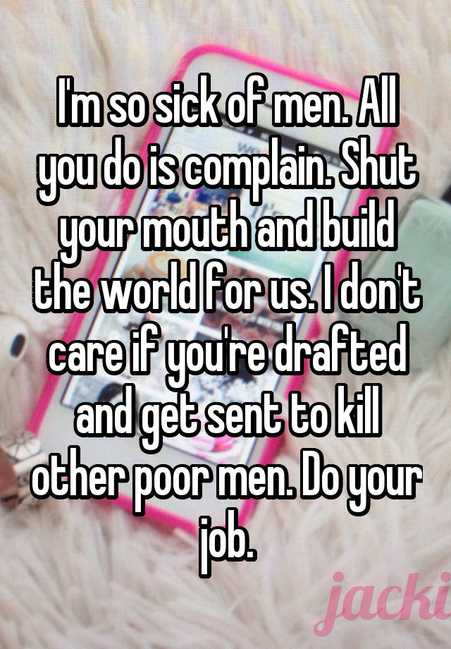 I'm so sick of men. All you do is complain. Shut your mouth and build the world for us. I don't care if you're drafted and get sent to kill other poor men. Do your job.