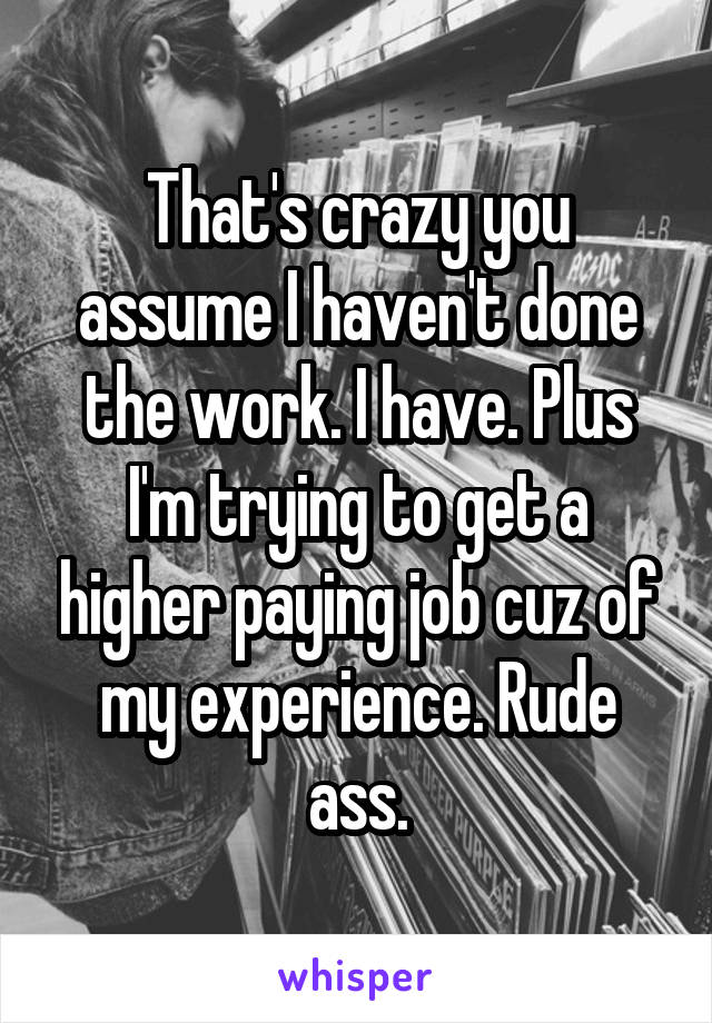 That's crazy you assume I haven't done the work. I have. Plus I'm trying to get a higher paying job cuz of my experience. Rude ass.