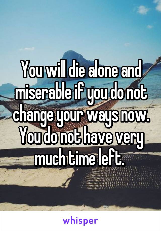 You will die alone and miserable if you do not change your ways now. You do not have very much time left. 