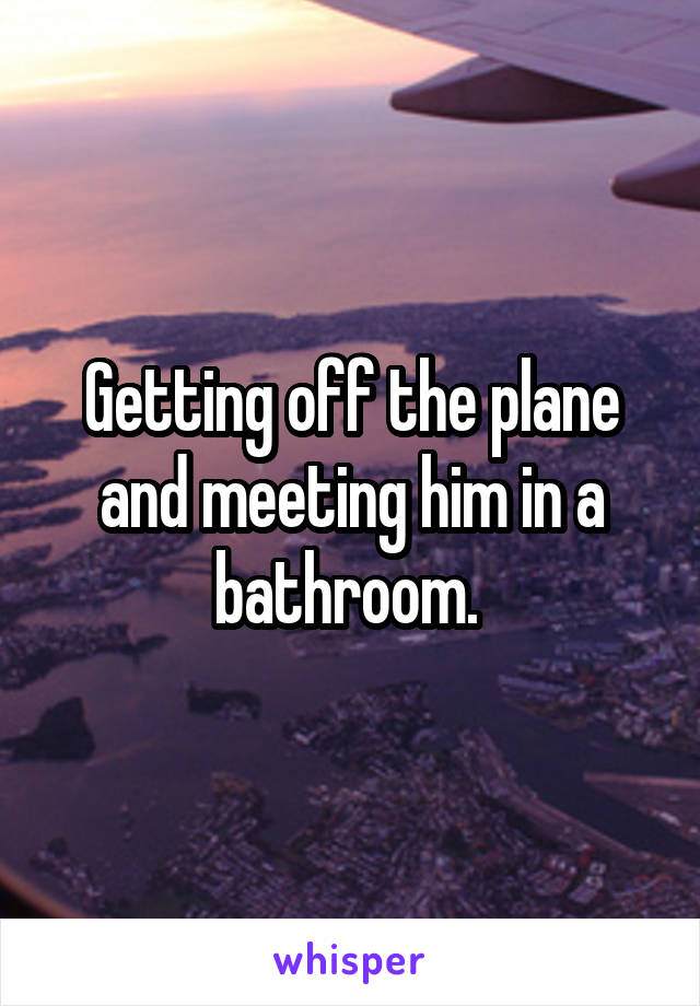 Getting off the plane and meeting him in a bathroom. 