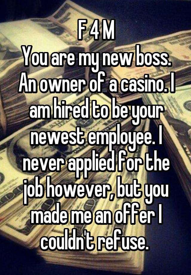 F 4 M
You are my new boss. An owner of a casino. I am hired to be your newest employee. I never applied for the job however, but you made me an offer I couldn't refuse. 