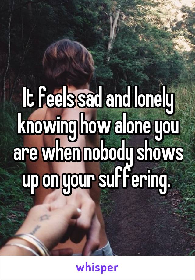 It feels sad and lonely knowing how alone you are when nobody shows up on your suffering. 