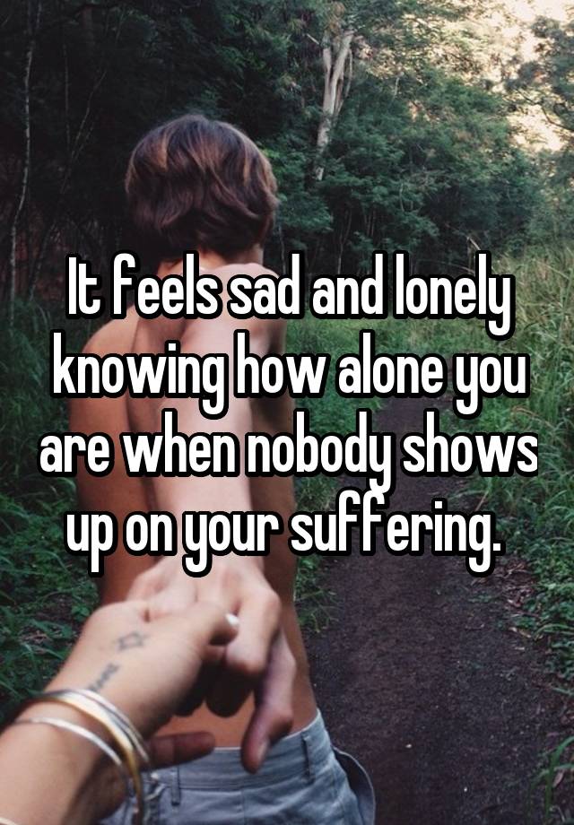 It feels sad and lonely knowing how alone you are when nobody shows up on your suffering. 