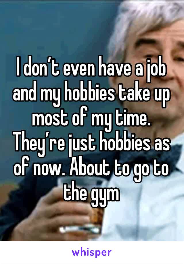 I don’t even have a job and my hobbies take up most of my time. They’re just hobbies as of now. About to go to the gym