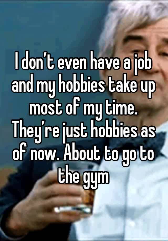 I don’t even have a job and my hobbies take up most of my time. They’re just hobbies as of now. About to go to the gym