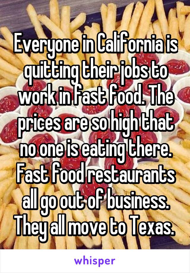 Everyone in California is quitting their jobs to work in fast food. The prices are so high that no one is eating there. Fast food restaurants all go out of business. They all move to Texas. 