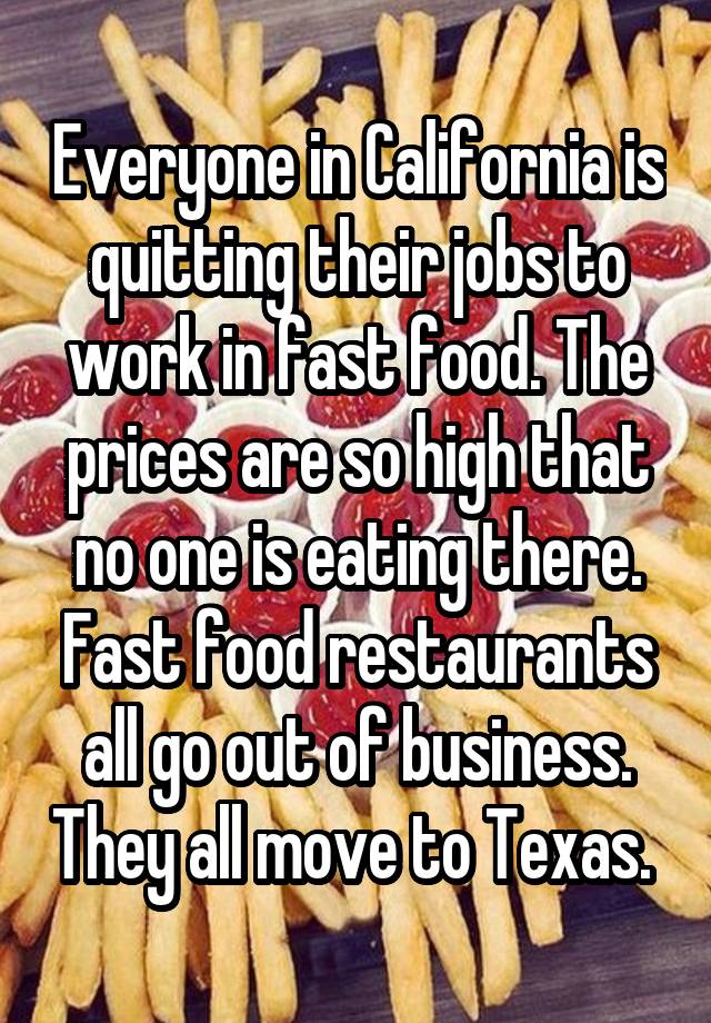 Everyone in California is quitting their jobs to work in fast food. The prices are so high that no one is eating there. Fast food restaurants all go out of business. They all move to Texas. 