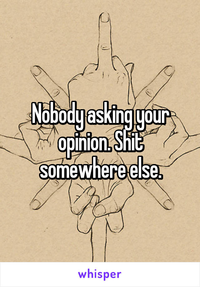 Nobody asking your opinion. Shit somewhere else.