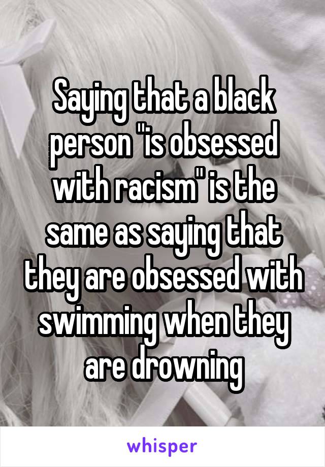 Saying that a black person "is obsessed with racism" is the same as saying that they are obsessed with swimming when they are drowning