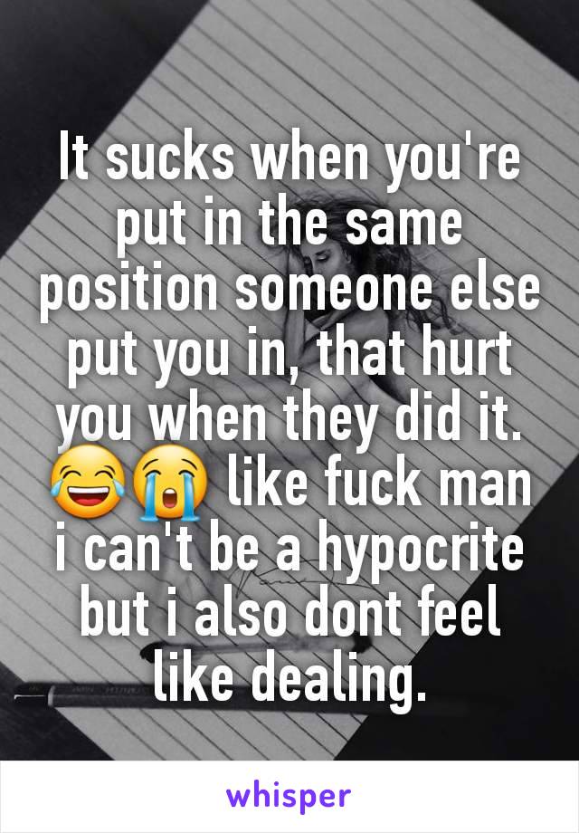 It sucks when you're put in the same position someone else put you in, that hurt you when they did it. 😂😭 like fuck man i can't be a hypocrite but i also dont feel like dealing.