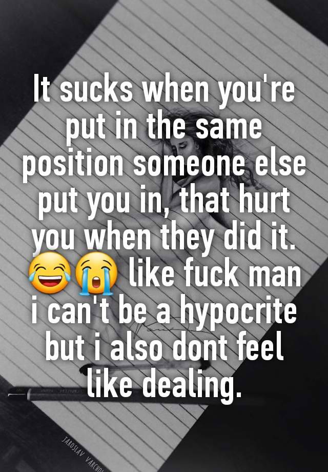 It sucks when you're put in the same position someone else put you in, that hurt you when they did it. 😂😭 like fuck man i can't be a hypocrite but i also dont feel like dealing.