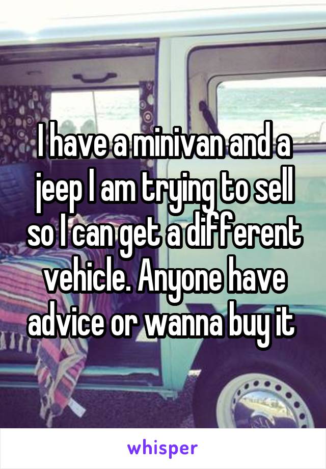 I have a minivan and a jeep I am trying to sell so I can get a different vehicle. Anyone have advice or wanna buy it 