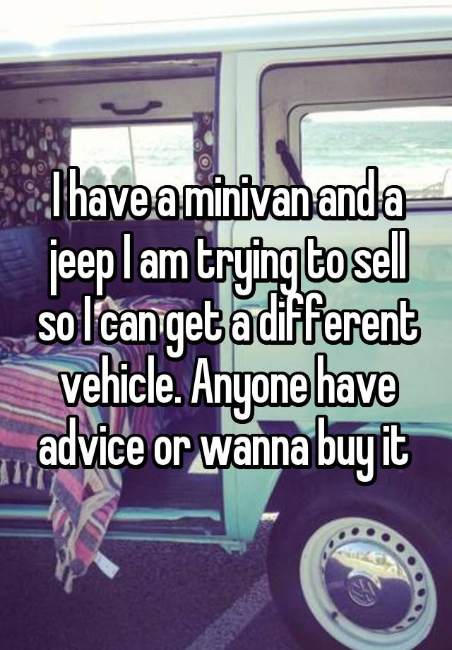 I have a minivan and a jeep I am trying to sell so I can get a different vehicle. Anyone have advice or wanna buy it 