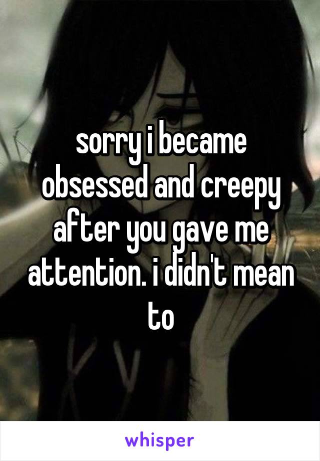 sorry i became obsessed and creepy after you gave me attention. i didn't mean to