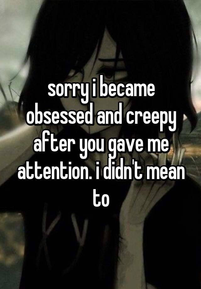 sorry i became obsessed and creepy after you gave me attention. i didn't mean to