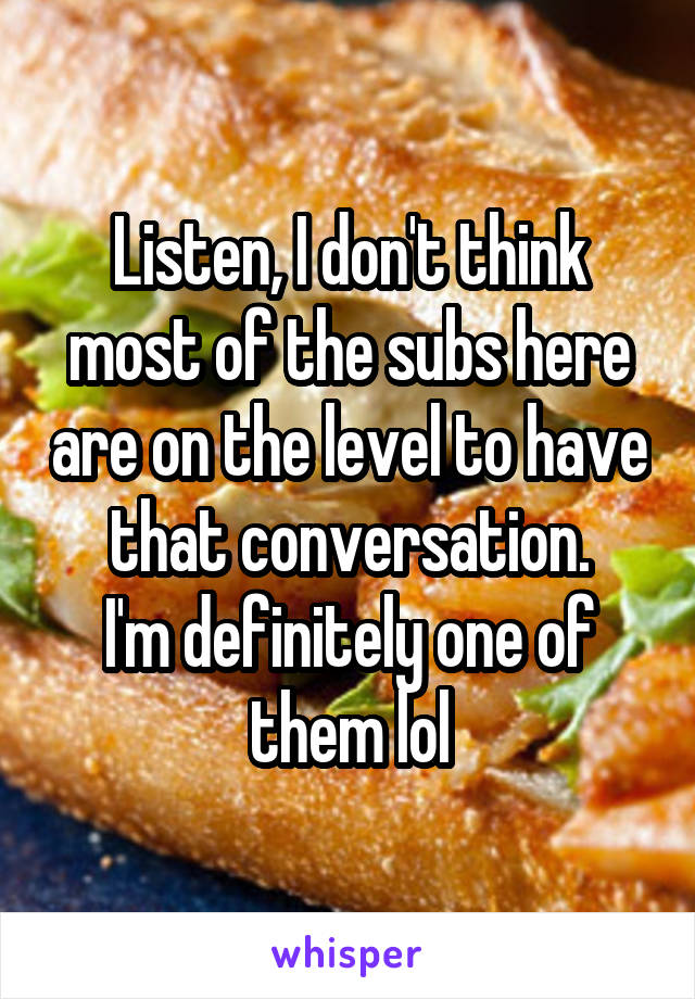 Listen, I don't think most of the subs here are on the level to have that conversation.
I'm definitely one of them lol