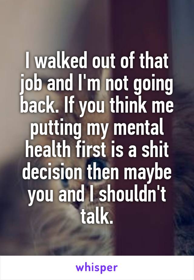 I walked out of that job and I'm not going back. If you think me putting my mental health first is a shit decision then maybe you and I shouldn't talk.