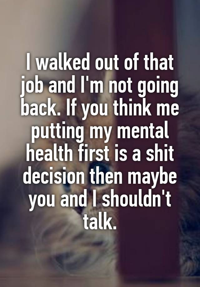 I walked out of that job and I'm not going back. If you think me putting my mental health first is a shit decision then maybe you and I shouldn't talk.