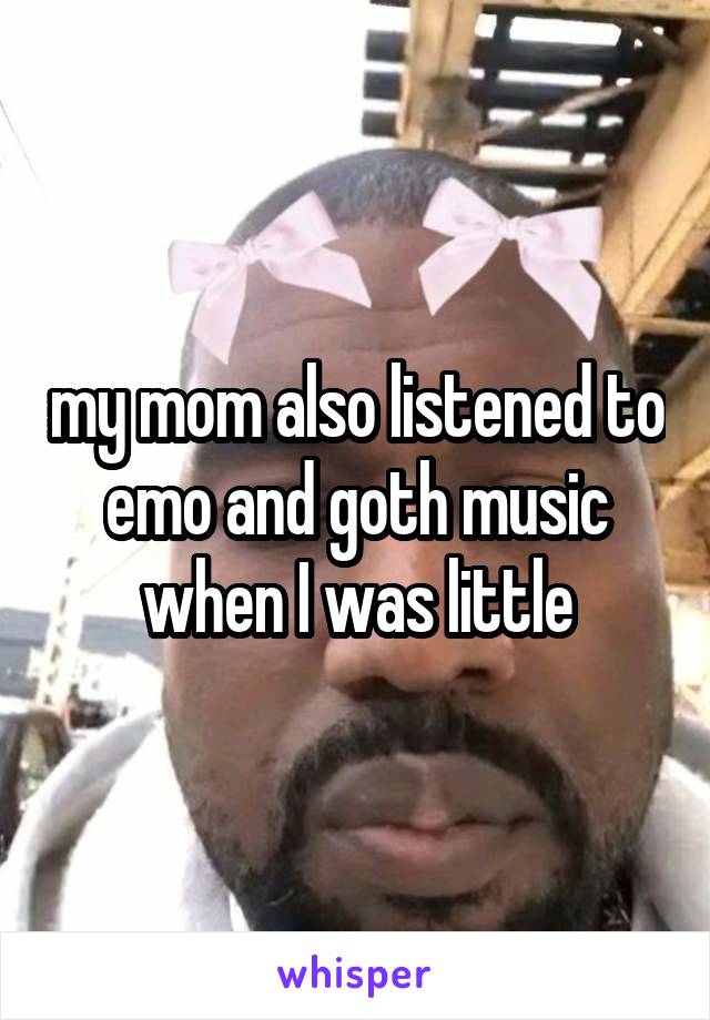 my mom also listened to emo and goth music when I was little