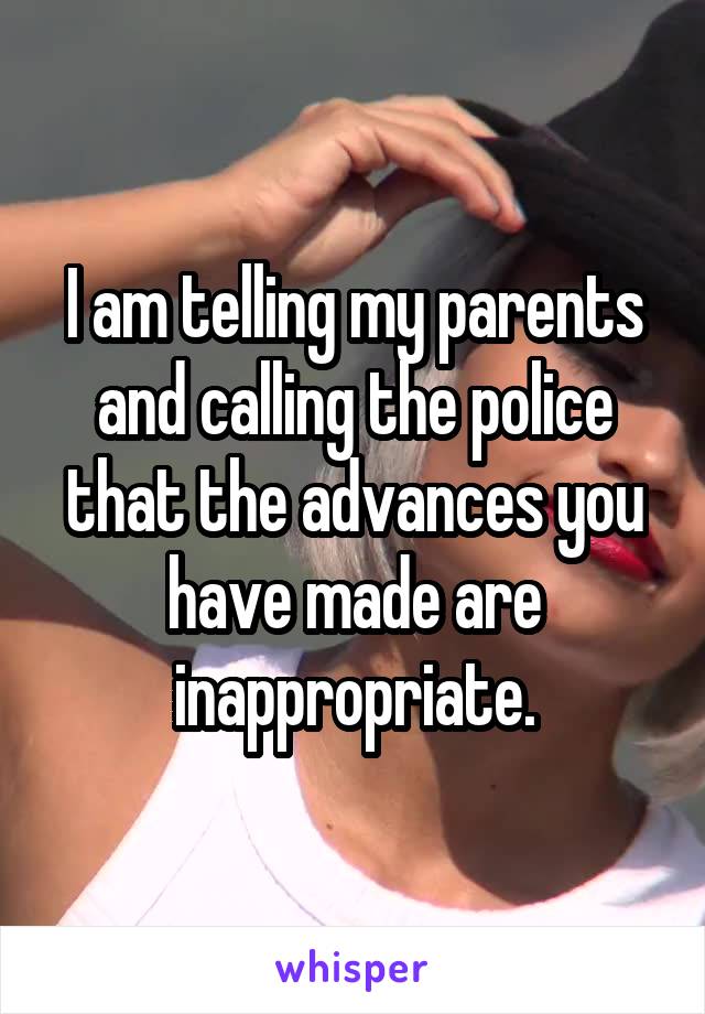 I am telling my parents and calling the police that the advances you have made are inappropriate.