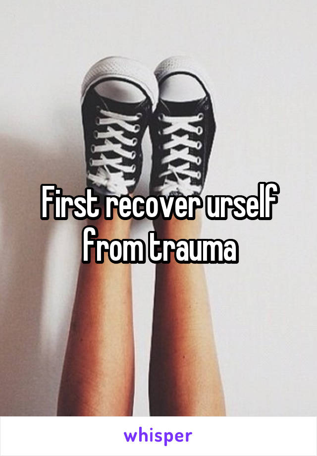 First recover urself from trauma