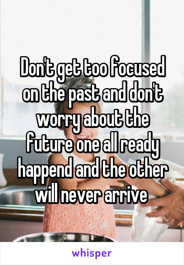 Don't get too focused on the past and don't worry about the future one all ready happend and the other will never arrive 